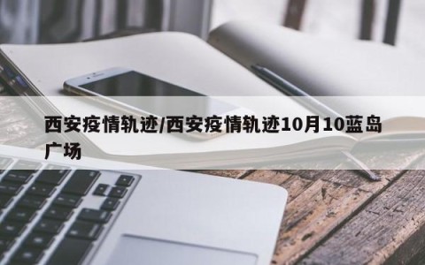 西安疫情轨迹/西安疫情轨迹10月10蓝岛广场