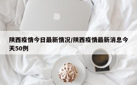 陕西疫情今日最新情况/陕西疫情最新消息今天50例