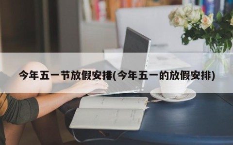 今年五一节放假安排(今年五一的放假安排)