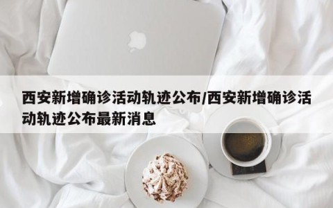 西安新增确诊活动轨迹公布/西安新增确诊活动轨迹公布最新消息