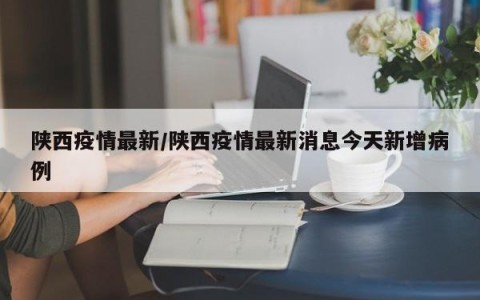 陕西疫情最新/陕西疫情最新消息今天新增病例