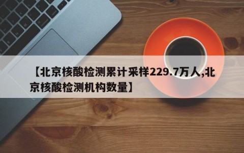 【北京核酸检测累计采样229.7万人,北京核酸检测机构数量】