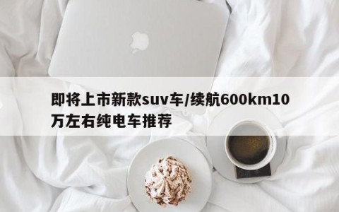 即将上市新款suv车/续航600km10万左右纯电车推荐