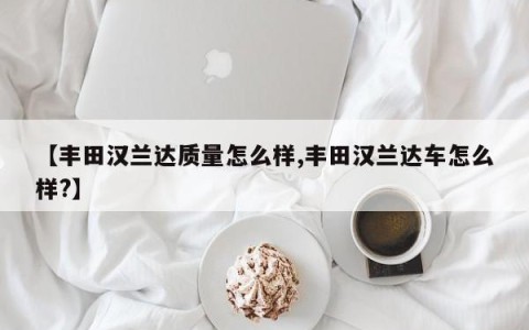 【丰田汉兰达质量怎么样,丰田汉兰达车怎么样?】
