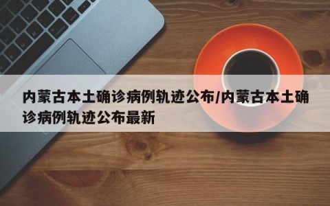内蒙古本土确诊病例轨迹公布/内蒙古本土确诊病例轨迹公布最新
