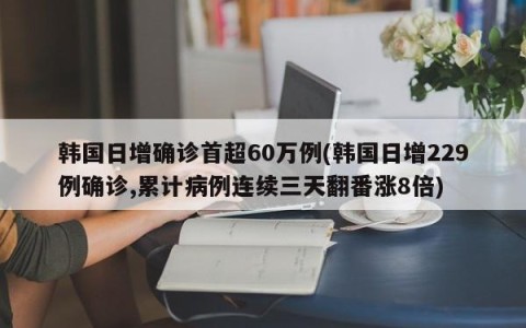 韩国日增确诊首超60万例(韩国日增229例确诊,累计病例连续三天翻番涨8倍)