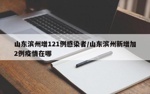 山东滨州增121例感染者/山东滨州新增加2例疫情在哪