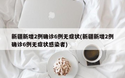 新疆新增2例确诊6例无症状(新疆新增2例确诊6例无症状感染者)
