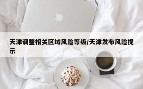 天津调整相关区域风险等级/天津发布风险提示