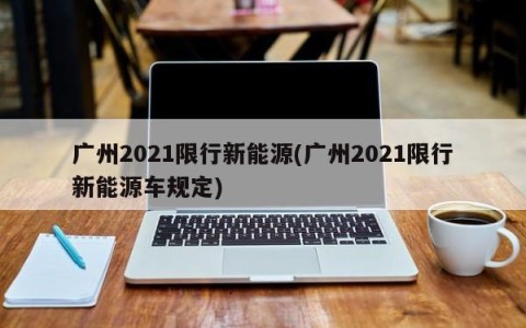 广州2021限行新能源(广州2021限行新能源车规定)
