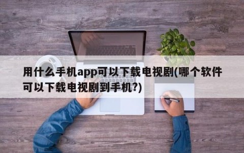 用什么手机app可以下载电视剧(哪个软件可以下载电视剧到手机?)