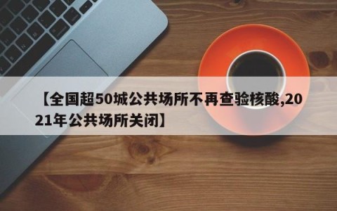 【全国超50城公共场所不再查验核酸,2021年公共场所关闭】