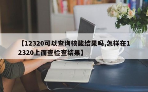 【12320可以查询核酸结果吗,怎样在12320上面查检查结果】