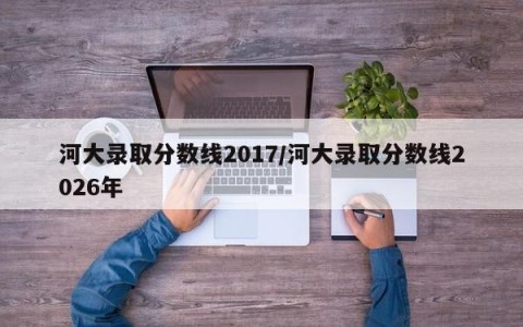 河大录取分数线2017/河大录取分数线2026年