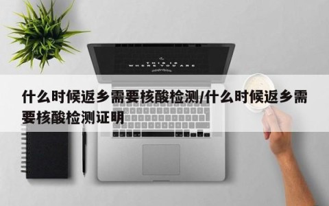 什么时候返乡需要核酸检测/什么时候返乡需要核酸检测证明