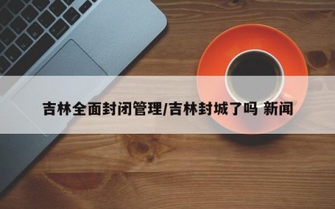 吉林全面封闭管理/吉林封城了吗 新闻