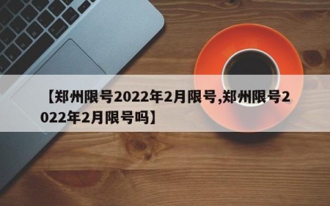 【郑州限号2022年2月限号,郑州限号2022年2月限号吗】