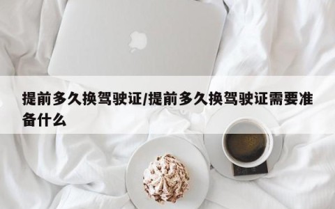 提前多久换驾驶证/提前多久换驾驶证需要准备什么