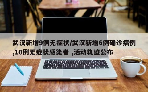 武汉新增9例无症状/武汉新增6例确诊病例,10例无症状感染者 ,活动轨迹公布