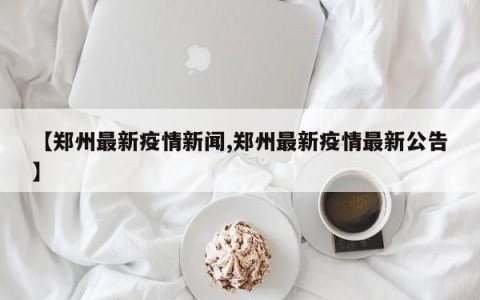 【郑州最新疫情新闻,郑州最新疫情最新公告】