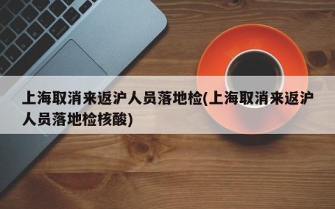 上海取消来返沪人员落地检(上海取消来返沪人员落地检核酸)