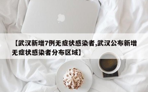 【武汉新增7例无症状感染者,武汉公布新增无症状感染者分布区域】