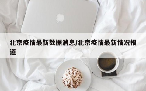 北京疫情最新数据消息/北京疫情最新情况报道