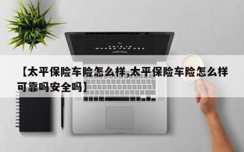 【太平保险车险怎么样,太平保险车险怎么样可靠吗安全吗】