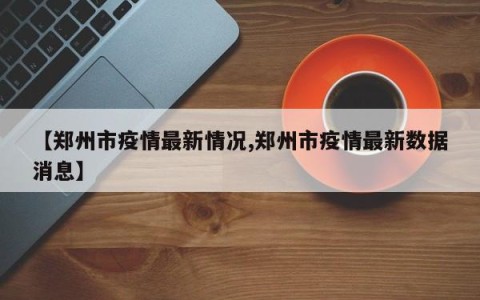 【郑州市疫情最新情况,郑州市疫情最新数据消息】