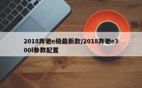 2018奔驰e级最新款/2018奔驰e300l参数配置