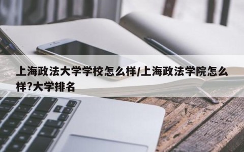 上海政法大学学校怎么样/上海政法学院怎么样?大学排名