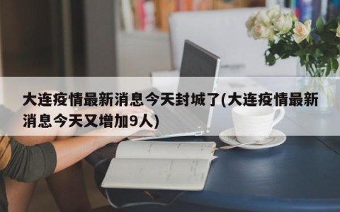 大连疫情最新消息今天封城了(大连疫情最新消息今天又增加9人)