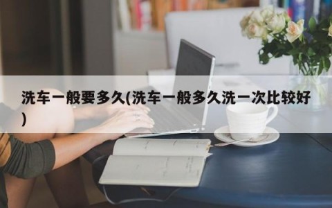 洗车一般要多久(洗车一般多久洗一次比较好)