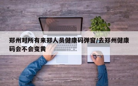 郑州对所有来郑人员健康码弹窗/去郑州健康码会不会变黄