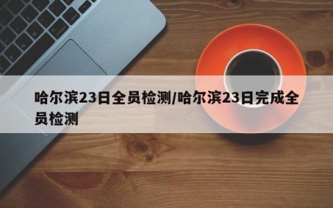 哈尔滨23日全员检测/哈尔滨23日完成全员检测