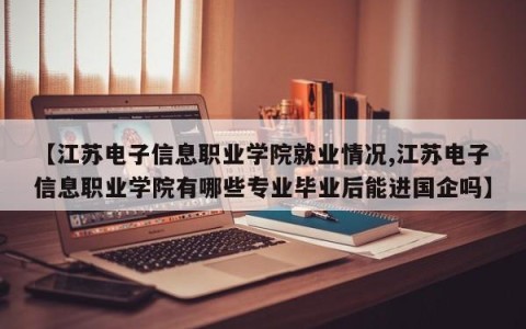 【江苏电子信息职业学院就业情况,江苏电子信息职业学院有哪些专业毕业后能进国企吗】