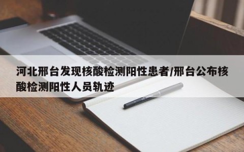 河北邢台发现核酸检测阳性患者/邢台公布核酸检测阳性人员轨迹