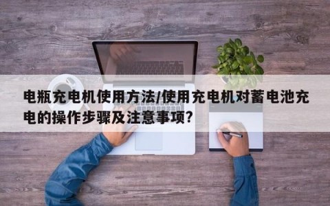 电瓶充电机使用方法/使用充电机对蓄电池充电的操作步骤及注意事项?