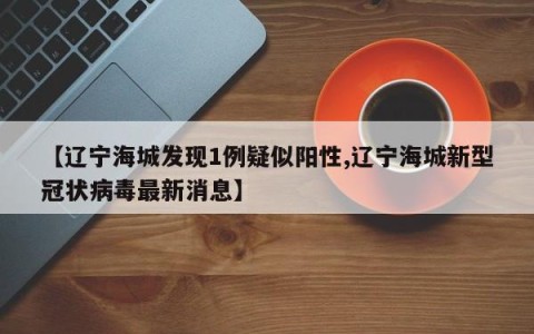 【辽宁海城发现1例疑似阳性,辽宁海城新型冠状病毒最新消息】