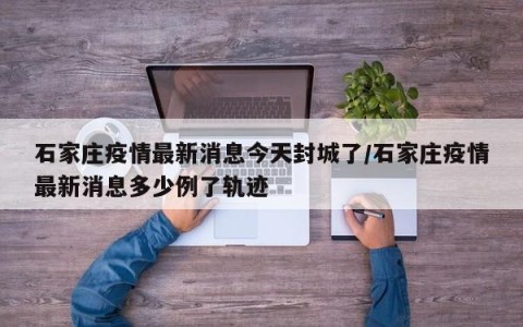 石家庄疫情最新消息今天封城了/石家庄疫情最新消息多少例了轨迹