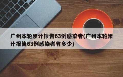 广州本轮累计报告63例感染者(广州本轮累计报告63例感染者有多少)