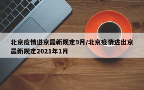 北京疫情进京最新规定9月/北京疫情进出京最新规定2021年1月