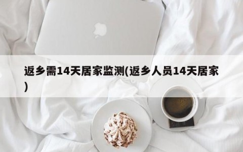 返乡需14天居家监测(返乡人员14天居家)