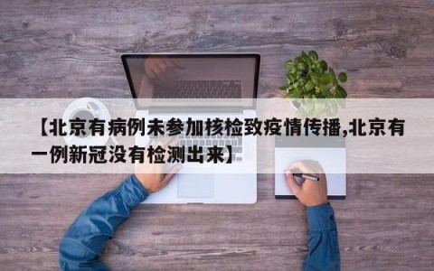 【北京有病例未参加核检致疫情传播,北京有一例新冠没有检测出来】