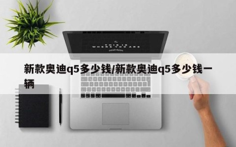 新款奥迪q5多少钱/新款奥迪q5多少钱一辆
