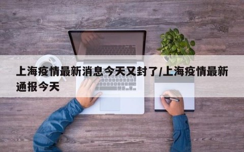 上海疫情最新消息今天又封了/上海疫情最新通报今天