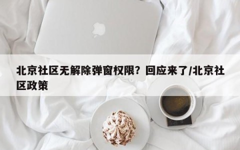 北京社区无解除弹窗权限？回应来了/北京社区政策