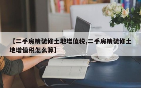 【二手房精装修土地增值税,二手房精装修土地增值税怎么算】
