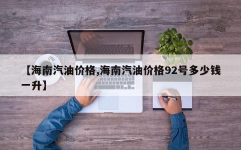 【海南汽油价格,海南汽油价格92号多少钱一升】