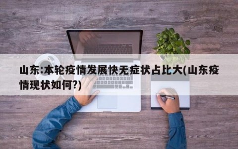 山东:本轮疫情发展快无症状占比大(山东疫情现状如何?)